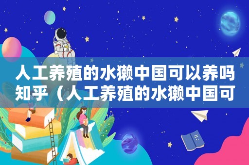 人工養(yǎng)殖的水獺中國可以養(yǎng)嗎知乎（人工養(yǎng)殖的水獺中國可以養(yǎng)嗎）