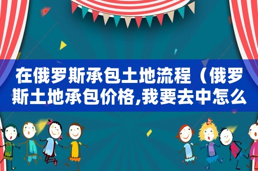 在俄羅斯承包土地流程（俄羅斯土地承包價格,我要去中怎么辦）