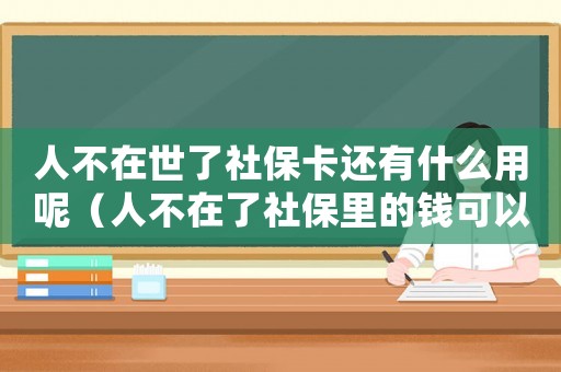 人不在世了社保卡還有什么用呢（人不在了社保里的錢可以取出來嗎）
