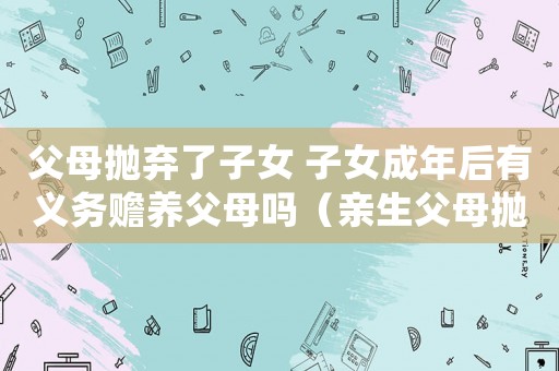 父母拋棄了子女 子女成年后有義務贍養父母嗎（親生父母拋棄孩子還要求贍養）