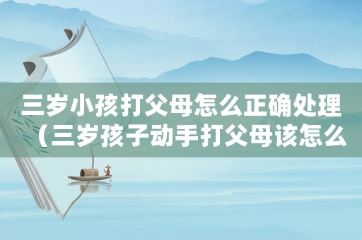 三歲小孩打父母怎么正確處理（三歲孩子動手打父母該怎么辦）