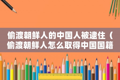 偷渡朝鮮人的中國人被逮住（偷渡朝鮮人怎么取得中國國籍）