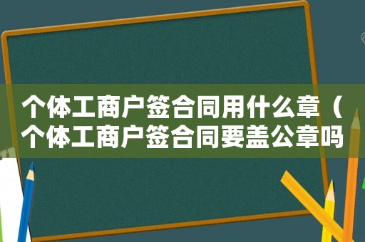 個體工商戶簽合同用什么章（個體工商戶簽合同要蓋公章嗎）