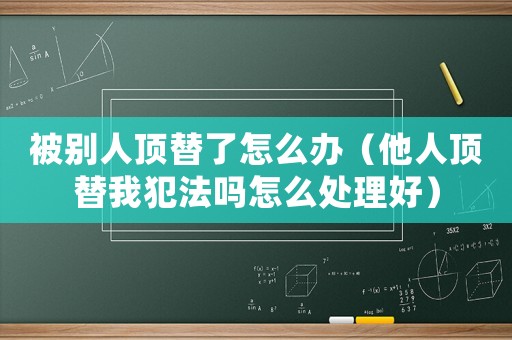 被別人頂替了怎么辦（他人頂替我犯法嗎怎么處理好）
