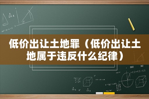 低價出讓土地罪（低價出讓土地屬于違反什么紀律）