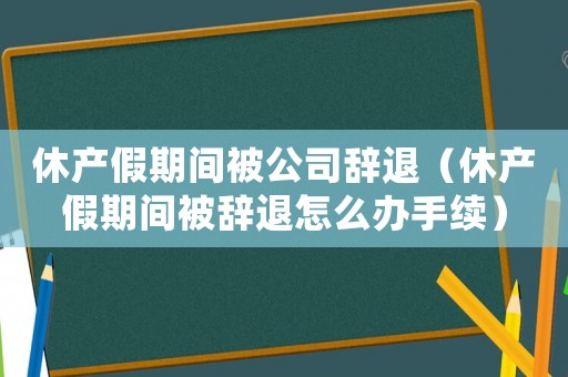 休產(chǎn)假期間被公司辭退（休產(chǎn)假期間被辭退怎么辦手續(xù)）