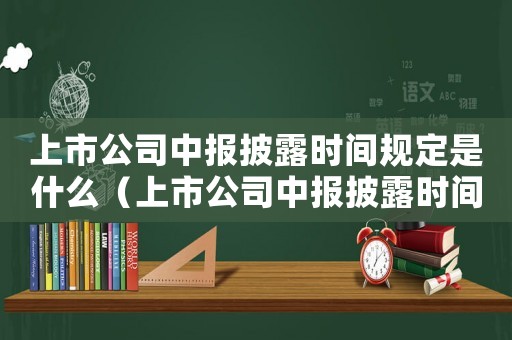 上市公司中報披露時間規定是什么（上市公司中報披露時間規定是什么）