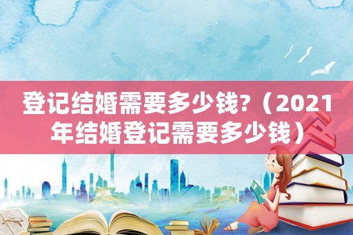登記結(jié)婚需要多少錢?（2021年結(jié)婚登記需要多少錢）