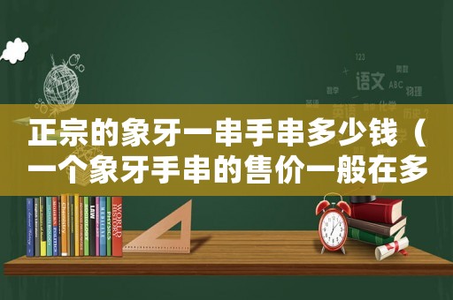 正宗的象牙一串手串多少錢（一個象牙手串的售價一般在多少）