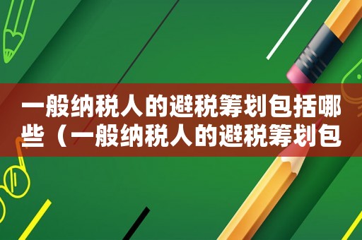 一般納稅人的避稅籌劃包括哪些（一般納稅人的避稅籌劃包括）