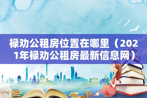 祿勸公租房位置在哪里（2021年祿勸公租房最新信息網）