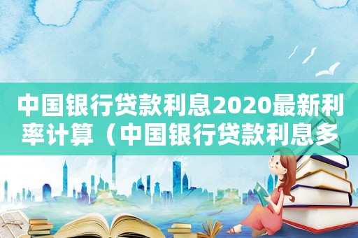 中國銀行貸款利息2020最新利率計算（中國銀行貸款利息多少?怎么計算）