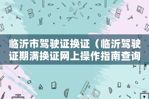 臨沂市駕駛證換證（臨沂駕駛證期滿換證網(wǎng)上操作指南查詢）