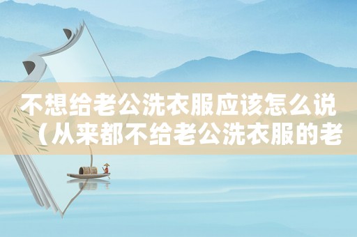 不想給老公洗衣服應該怎么說（從來都不給老公洗衣服的老婆）