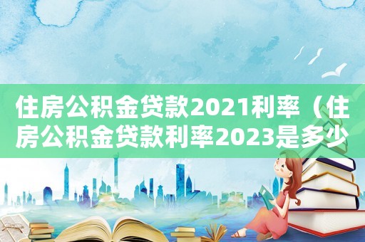 住房公積金貸款2021利率（住房公積金貸款利率2023是多少）