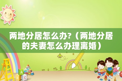 兩地分居怎么辦?（兩地分居的夫妻怎么辦理離婚）