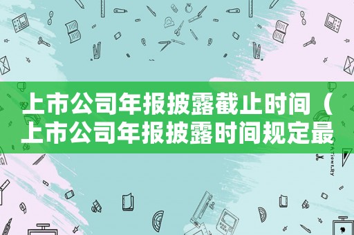 上市公司年報披露截止時間（上市公司年報披露時間規定最新）