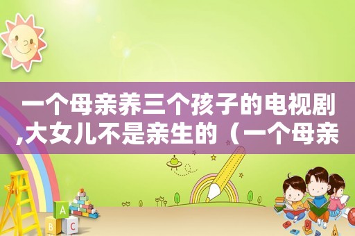 一個母親養三個孩子的電視劇,大女兒不是親生的（一個母親養三個孩子的電視?。? title=