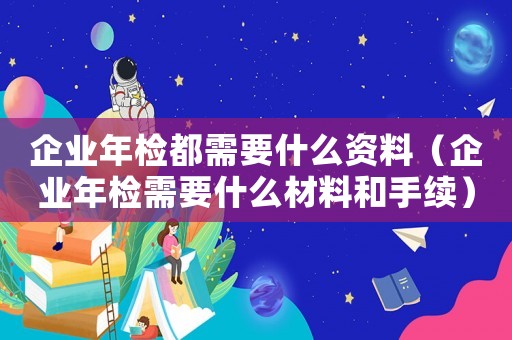 企業(yè)年檢都需要什么資料（企業(yè)年檢需要什么材料和手續(xù)）