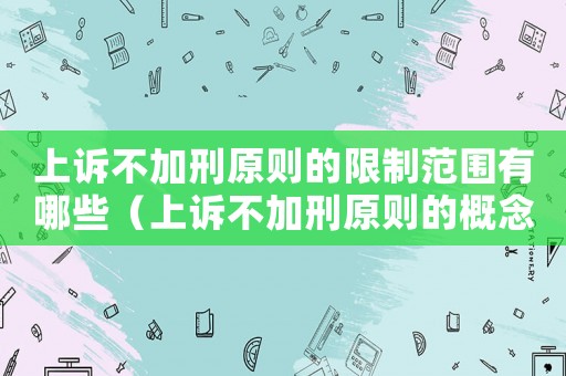 上訴不加刑原則的限制范圍有哪些（上訴不加刑原則的概念及內容）