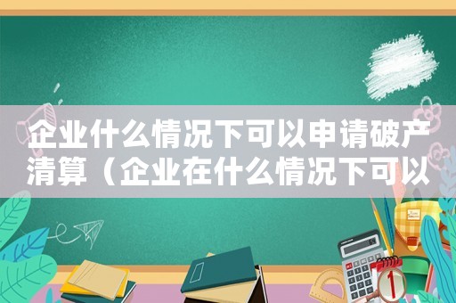 企業什么情況下可以申請破產清算（企業在什么情況下可以宣布破產了）