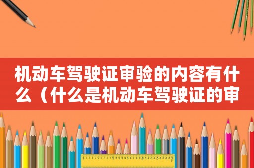 機動車駕駛證審驗的內容有什么（什么是機動車駕駛證的審驗期）