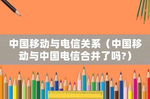 中國移動與電信關系（中國移動與中國電信合并了嗎?）