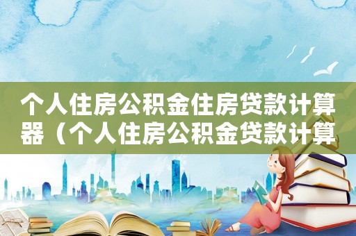 個人住房公積金住房貸款計算器（個人住房公積金貸款計算公式表）