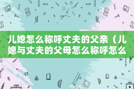 兒媳怎么稱呼丈夫的父親（兒媳與丈夫的父母怎么稱呼怎么填寫）