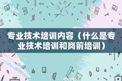專業技術培訓內容（什么是專業技術培訓和崗前培訓）