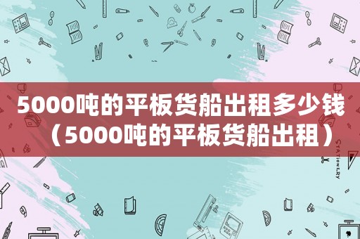 5000噸的平板貨船出租多少錢（5000噸的平板貨船出租）