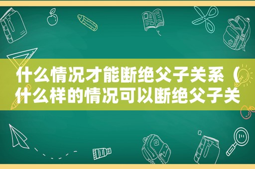 什么情況才能斷絕父子關系（什么樣的情況可以斷絕父子關系）
