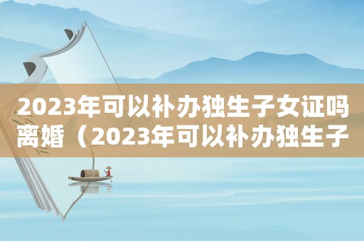 2023年可以補辦獨生子女證嗎離婚（2023年可以補辦獨生子女證嗎）