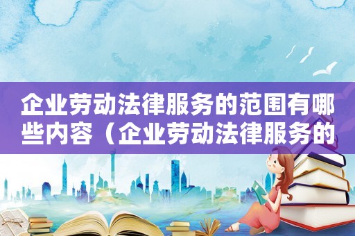 企業勞動法律服務的范圍有哪些內容（企業勞動法律服務的范圍有哪些）