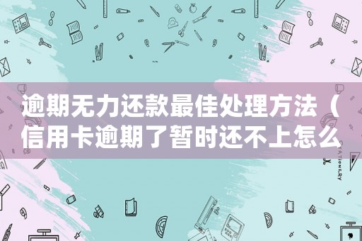 逾期無力還款最佳處理方法（信用卡逾期了暫時還不上怎么辦）