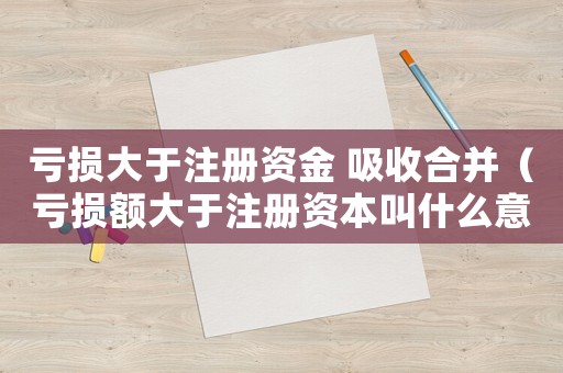 虧損大于注冊資金 吸收合并（虧損額大于注冊資本叫什么意思啊）