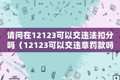 請問在12123可以交違法扣分嗎（12123可以交違章罰款嗎扣分嗎）
