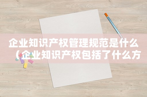 企業知識產權管理規范是什么（企業知識產權包括了什么方面的內容）