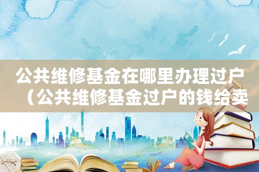 公共維修基金在哪里辦理過戶（公共維修基金過戶的錢給賣方嗎）