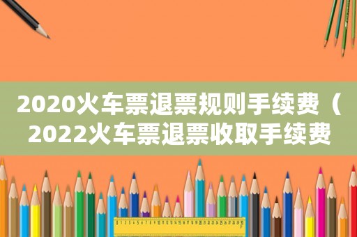 2020火車票退票規(guī)則手續(xù)費(fèi)（2022火車票退票收取手續(xù)費(fèi)嗎多少）