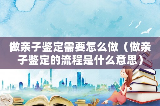 做親子鑒定需要怎么做（做親子鑒定的流程是什么意思）