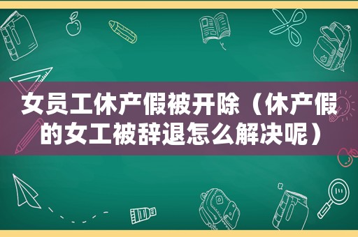 女員工休產(chǎn)假被開除（休產(chǎn)假的女工被辭退怎么解決呢）