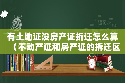 有土地證沒房產(chǎn)證拆遷怎么算（不動產(chǎn)證和房產(chǎn)證的拆遷區(qū)別）