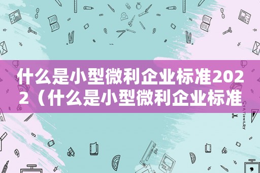 什么是小型微利企業(yè)標(biāo)準(zhǔn)2022（什么是小型微利企業(yè)標(biāo)準(zhǔn)2023）