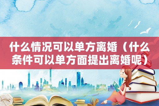 什么情況可以單方離婚（什么條件可以單方面提出離婚呢）
