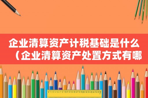 企業清算資產計稅基礎是什么（企業清算資產處置方式有哪幾種）