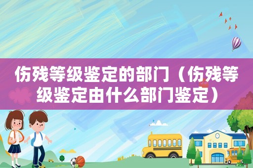 傷殘等級鑒定的部門（傷殘等級鑒定由什么部門鑒定）