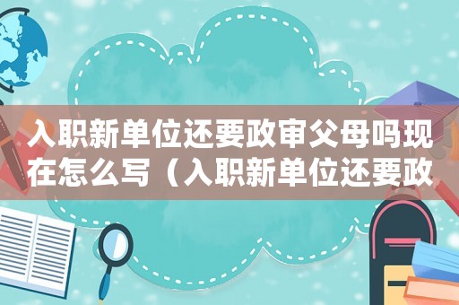 入職新單位還要政審父母嗎現在怎么寫（入職新單位還要政審父母嗎現在）