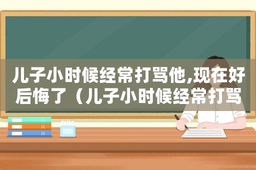 兒子小時候經常打罵他,現在好后悔了（兒子小時候經常打罵他,現在好后悔）