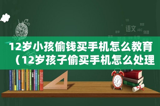 12歲小孩偷錢買手機怎么教育（12歲孩子偷買手機怎么處理）